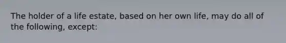 The holder of a life estate, based on her own life, may do all of the following, except: