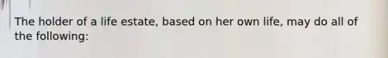 The holder of a life estate, based on her own life, may do all of the following: