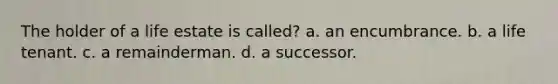 The holder of a life estate is called? a. an encumbrance. b. a life tenant. c. a remainderman. d. a successor.