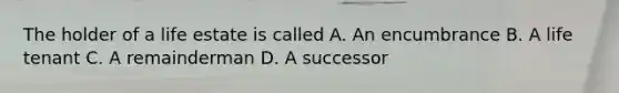 The holder of a life estate is called A. An encumbrance B. A life tenant C. A remainderman D. A successor