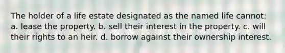 The holder of a life estate designated as the named life cannot: a. lease the property. b. sell their interest in the property. c. will their rights to an heir. d. borrow against their ownership interest.