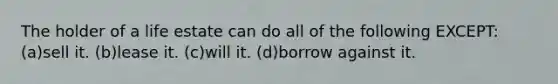 The holder of a life estate can do all of the following EXCEPT: (a)sell it. (b)lease it. (c)will it. (d)borrow against it.