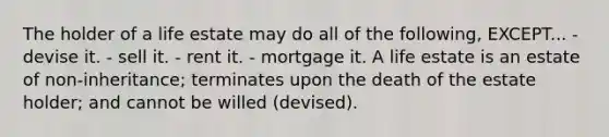 The holder of a life estate may do all of the following, EXCEPT... - devise it. - sell it. - rent it. - mortgage it. A life estate is an estate of non-inheritance; terminates upon the death of the estate holder; and cannot be willed (devised).