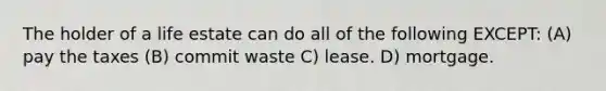 The holder of a life estate can do all of the following EXCEPT: (A) pay the taxes (B) commit waste C) lease. D) mortgage.