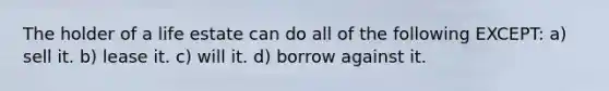 The holder of a life estate can do all of the following EXCEPT: a) sell it. b) lease it. c) will it. d) borrow against it.