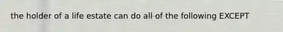 the holder of a life estate can do all of the following EXCEPT