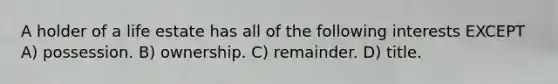 A holder of a life estate has all of the following interests EXCEPT A) possession. B) ownership. C) remainder. D) title.