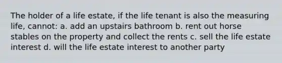 The holder of a life estate, if the life tenant is also the measuring life, cannot: a. add an upstairs bathroom b. rent out horse stables on the property and collect the rents c. sell the life estate interest d. will the life estate interest to another party