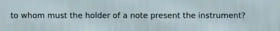 to whom must the holder of a note present the instrument?