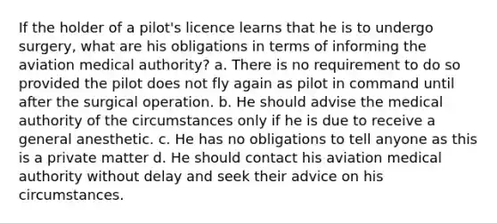 If the holder of a pilot's licence learns that he is to undergo surgery, what are his obligations in terms of informing the aviation medical authority? a. There is no requirement to do so provided the pilot does not fly again as pilot in command until after the surgical operation. b. He should advise the medical authority of the circumstances only if he is due to receive a general anesthetic. c. He has no obligations to tell anyone as this is a private matter d. He should contact his aviation medical authority without delay and seek their advice on his circumstances.