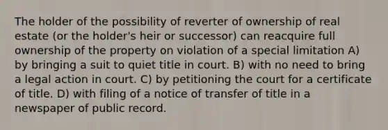 The holder of the possibility of reverter of ownership of real estate (or the holder's heir or successor) can reacquire full ownership of the property on violation of a special limitation A) by bringing a suit to quiet title in court. B) with no need to bring a legal action in court. C) by petitioning the court for a certificate of title. D) with filing of a notice of transfer of title in a newspaper of public record.