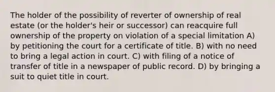 The holder of the possibility of reverter of ownership of real estate (or the holder's heir or successor) can reacquire full ownership of the property on violation of a special limitation A) by petitioning the court for a certificate of title. B) with no need to bring a legal action in court. C) with filing of a notice of transfer of title in a newspaper of public record. D) by bringing a suit to quiet title in court.