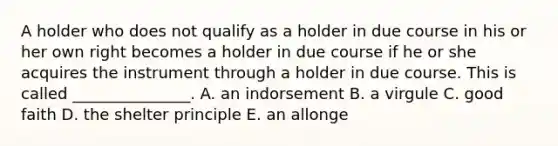 A holder who does not qualify as a holder in due course in his or her own right becomes a holder in due course if he or she acquires the instrument through a holder in due course. This is called​ _______________. A. an indorsement B. a virgule C. good faith D. the shelter principle E. an allonge