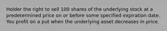 Holder the right to sell 100 shares of the underlying stock at a predetermined price on or before some specified expiration date. You profit on a put when the underlying asset decreases in price.