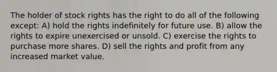 The holder of stock rights has the right to do all of the following except: A) hold the rights indefinitely for future use. B) allow the rights to expire unexercised or unsold. C) exercise the rights to purchase more shares. D) sell the rights and profit from any increased market value.