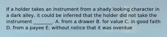 If a holder takes an instrument from a shady looking character in a dark​ alley, it could be inferred that the holder did not take the instrument​ ________. A. from a drawer B. for value C. in good faith D. from a payee E. without notice that it was overdue