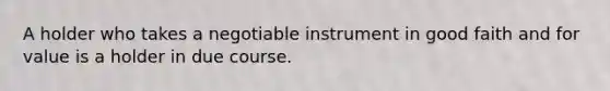 A holder who takes a negotiable instrument in good faith and for value is a holder in due course.