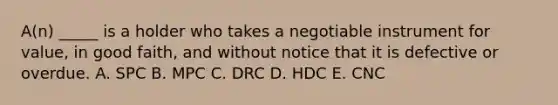 ​A(n) _____ is a holder who takes a negotiable instrument for​ value, in good​ faith, and without notice that it is defective or overdue. A. SPC B. MPC C. DRC D. HDC E. CNC