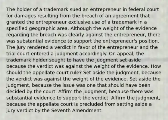 The holder of a trademark sued an entrepreneur in federal court for damages resulting from the breach of an agreement that granted the entrepreneur exclusive use of a trademark in a specified geographic area. Although the weight of the evidence regarding the breach was clearly against the entrepreneur, there was substantial evidence to support the entrepreneur's position. The jury rendered a verdict in favor of the entrepreneur and the trial court entered a judgment accordingly. On appeal, the trademark holder sought to have the judgment set aside because the verdict was against the weight of the evidence. How should the appellate court rule? Set aside the judgment, because the verdict was against the weight of the evidence. Set aside the judgment, because the issue was one that should have been decided by the court. Affirm the judgment, because there was substantial evidence to support the verdict. Affirm the judgment, because the appellate court is precluded from setting aside a jury verdict by the Seventh Amendment.