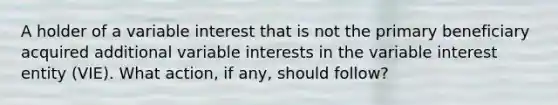 A holder of a variable interest that is not the primary beneficiary acquired additional variable interests in the variable interest entity (VIE). What action, if any, should follow?