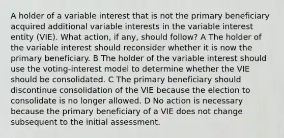 A holder of a variable interest that is not the primary beneficiary acquired additional variable interests in the variable interest entity (VIE). What action, if any, should follow? A The holder of the variable interest should reconsider whether it is now the primary beneficiary. B The holder of the variable interest should use the voting-interest model to determine whether the VIE should be consolidated. C The primary beneficiary should discontinue consolidation of the VIE because the election to consolidate is no longer allowed. D No action is necessary because the primary beneficiary of a VIE does not change subsequent to the initial assessment.