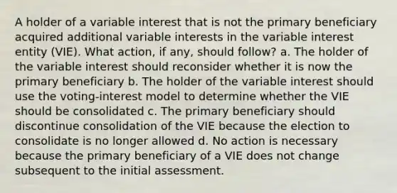 A holder of a variable interest that is not the primary beneficiary acquired additional variable interests in the variable interest entity (VIE). What action, if any, should follow? a. The holder of the variable interest should reconsider whether it is now the primary beneficiary b. The holder of the variable interest should use the voting-interest model to determine whether the VIE should be consolidated c. The primary beneficiary should discontinue consolidation of the VIE because the election to consolidate is no longer allowed d. No action is necessary because the primary beneficiary of a VIE does not change subsequent to the initial assessment.