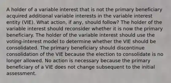 A holder of a variable interest that is not the primary beneficiary acquired additional variable interests in the variable interest entity (VIE). What action, if any, should follow? The holder of the variable interest should reconsider whether it is now the primary beneficiary. The holder of the variable interest should use the voting-interest model to determine whether the VIE should be consolidated. The primary beneficiary should discontinue consolidation of the VIE because the election to consolidate is no longer allowed. No action is necessary because the primary beneficiary of a VIE does not change subsequent to the initial assessment.