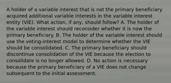 A holder of a variable interest that is not the primary beneficiary acquired additional variable interests in the variable interest entity (VIE). What action, if any, should follow? A. The holder of the variable interest should reconsider whether it is now the primary beneficiary. B. The holder of the variable interest should use the voting-interest model to determine whether the VIE should be consolidated. C. The primary beneficiary should discontinue consolidation of the VIE because the election to consolidate is no longer allowed. D. No action is necessary because the primary beneficiary of a VIE does not change subsequent to the initial assessment.