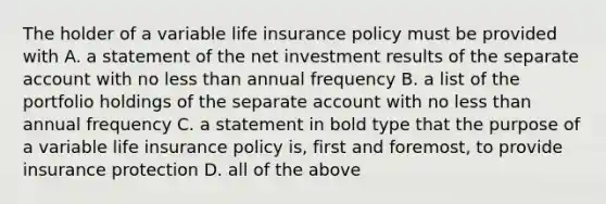 The holder of a variable life insurance policy must be provided with A. a statement of the net investment results of the separate account with no less than annual frequency B. a list of the portfolio holdings of the separate account with no less than annual frequency C. a statement in bold type that the purpose of a variable life insurance policy is, first and foremost, to provide insurance protection D. all of the above