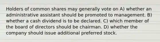 Holders of common shares may generally vote on A) whether an administrative assistant should be promoted to management. B) whether a cash dividend is to be declared. C) which member of the board of directors should be chairman. D) whether the company should issue additional preferred stock.