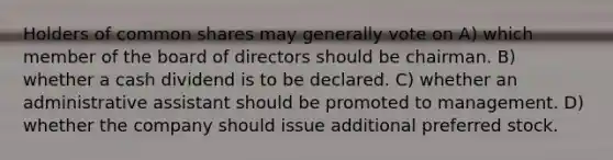 Holders of common shares may generally vote on A) which member of the board of directors should be chairman. B) whether a cash dividend is to be declared. C) whether an administrative assistant should be promoted to management. D) whether the company should issue additional preferred stock.