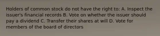 Holders of common stock do not have the right to: A. Inspect the issuer's financial records B. Vote on whether the issuer should pay a dividend C. Transfer their shares at will D. Vote for members of the board of directors