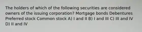 The holders of which of the following securities are considered owners of the issuing corporation? Mortgage bonds Debentures Preferred stock Common stock A) I and II B) I and III C) III and IV D) II and IV