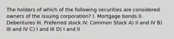 The holders of which of the following securities are considered owners of the issuing corporation? I. Mortgage bonds II. Debentures III. Preferred stock IV. Common Stock A) II and IV B) III and IV C) I and III D) I and II