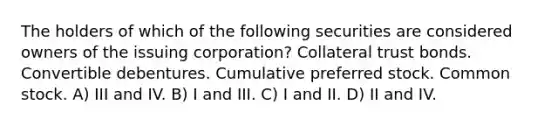 The holders of which of the following securities are considered owners of the issuing corporation? Collateral trust bonds. Convertible debentures. Cumulative preferred stock. Common stock. A) III and IV. B) I and III. C) I and II. D) II and IV.