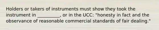 Holders or takers of instruments must show they took the instrument in __________, or in the UCC: "honesty in fact and the observance of reasonable commercial standards of fair dealing."