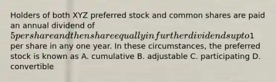 Holders of both XYZ preferred stock and common shares are paid an annual dividend of 5 per share and then share equally in further dividends up to1 per share in any one year. In these circumstances, the preferred stock is known as A. cumulative B. adjustable C. participating D. convertible