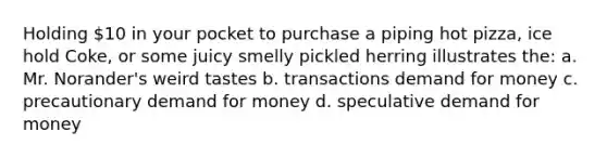 Holding 10 in your pocket to purchase a piping hot pizza, ice hold Coke, or some juicy smelly pickled herring illustrates the: a. Mr. Norander's weird tastes b. transactions demand for money c. precautionary demand for money d. speculative demand for money