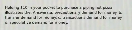 Holding 10 in your pocket to purchase a piping hot pizza illustrates the: Answers:a. precautionary demand for money. b. transfer demand for money. c. transactions demand for money. d. speculative demand for money.