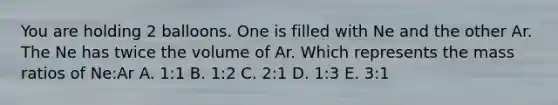 You are holding 2 balloons. One is filled with Ne and the other Ar. The Ne has twice the volume of Ar. Which represents the mass ratios of Ne:Ar A. 1:1 B. 1:2 C. 2:1 D. 1:3 E. 3:1