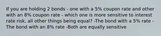 If you are holding 2 bonds - one with a 5% coupon rate and other with an 8% coupon rate - which one is more sensitive to interest rate risk, all other things being equal? -The bond with a 5% rate -The bond with an 8% rate -Both are equally sensitive