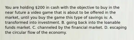 You are holding 200 in cash with the objective to buy in the near future a video game that is about to be offered in the market, until you buy the game this type of savings is: A. transformed into investment. B. going back into the loanable funds market. C. channeled by the financial market. D. escaping the circular flow of the economy.