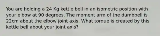 You are holding a 24 Kg kettle bell in an isometric position with your elbow at 90 degrees. The moment arm of the dumbbell is 22cm about the elbow joint axis. What torque is created by this kettle bell about your joint axis?