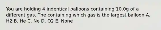 You are holding 4 indentical balloons containing 10.0g of a different gas. The containing which gas is the largest balloon A. H2 B. He C. Ne D. O2 E. None