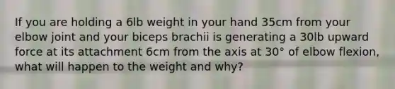 If you are holding a 6lb weight in your hand 35cm from your elbow joint and your biceps brachii is generating a 30lb upward force at its attachment 6cm from the axis at 30° of elbow flexion, what will happen to the weight and why?