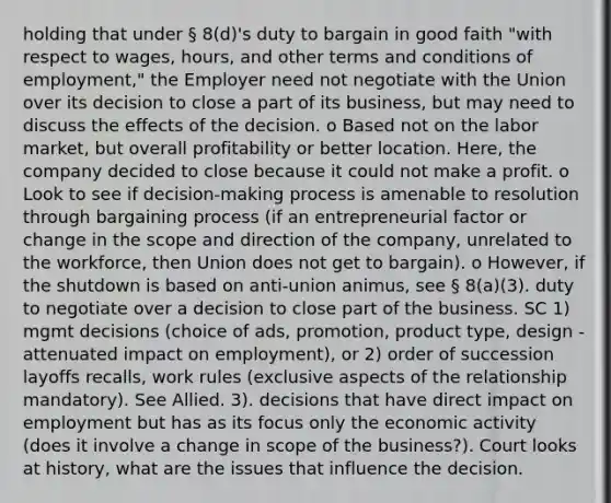 holding that under § 8(d)'s duty to bargain in good faith "with respect to wages, hours, and other terms and conditions of employment," the Employer need not negotiate with the Union over its decision to close a part of its business, but may need to discuss the effects of the decision. o Based not on the labor market, but overall profitability or better location. Here, the company decided to close because it could not make a profit. o Look to see if decision-making process is amenable to resolution through bargaining process (if an entrepreneurial factor or change in the scope and direction of the company, unrelated to the workforce, then Union does not get to bargain). o However, if the shutdown is based on anti-union animus, see § 8(a)(3). duty to negotiate over a decision to close part of the business. SC 1) mgmt decisions (choice of ads, promotion, product type, design - attenuated impact on employment), or 2) order of succession layoffs recalls, work rules (exclusive aspects of the relationship mandatory). See Allied. 3). decisions that have direct impact on employment but has as its focus only the economic activity (does it involve a change in scope of the business?). Court looks at history, what are the issues that influence the decision.