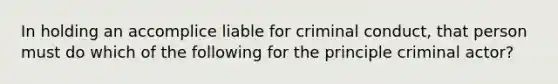 In holding an accomplice liable for criminal conduct, that person must do which of the following for the principle criminal actor?