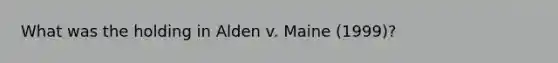 What was the holding in Alden v. Maine (1999)?