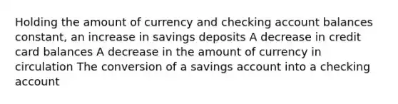 Holding the amount of currency and checking account balances constant, an increase in savings deposits A decrease in credit card balances A decrease in the amount of currency in circulation The conversion of a savings account into a checking account