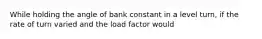 While holding the angle of bank constant in a level turn, if the rate of turn varied and the load factor would